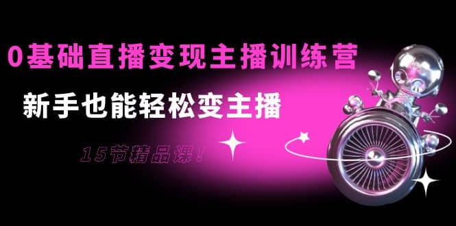 0基础直播变现主播训练营：新手也能轻松变主播，15节精品课-讯领网创