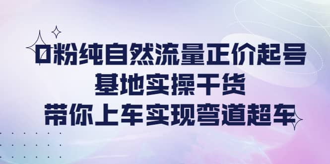 0粉纯自然流量正价起号基地实操干货，带你上车实现弯道超车-讯领网创