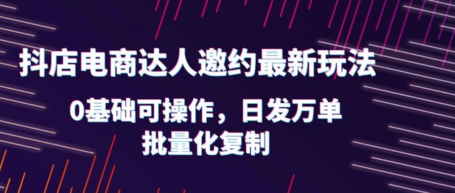 抖店电商达人邀约最新玩法，0基础可操作，日发万单，批量化复制-讯领网创