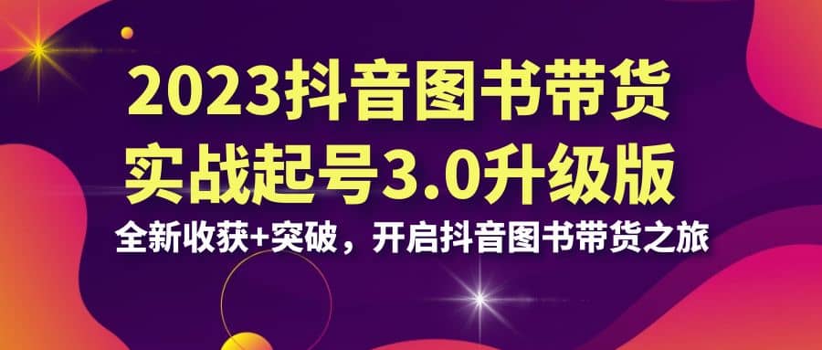 2023抖音 图书带货实战起号3.0升级版：全新收获+突破，开启抖音图书带货之旅-讯领网创