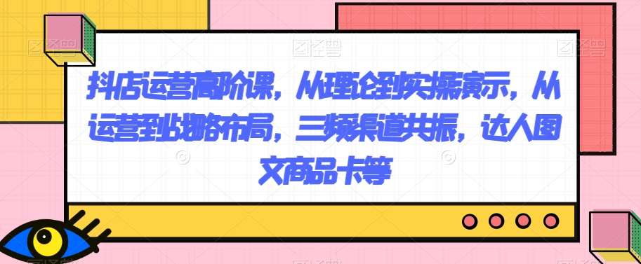 抖店运营高阶课，从理论到实操演示，从运营到战略布局，三频渠道共振，达人图文商品卡等-讯领网创