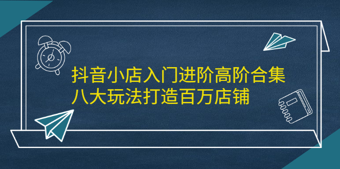 抖音小店入门进阶高阶合集，八大玩法打造百万店铺-讯领网创