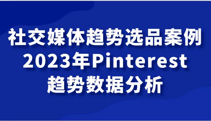 社交媒体趋势选品案例，2023年Pinterest趋势数据分析课-讯领网创
