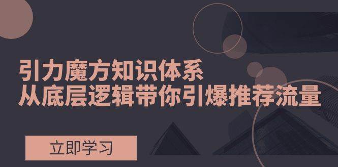 （7950期）引力魔方知识体系，从底层逻辑带你引爆荐推流量！-讯领网创