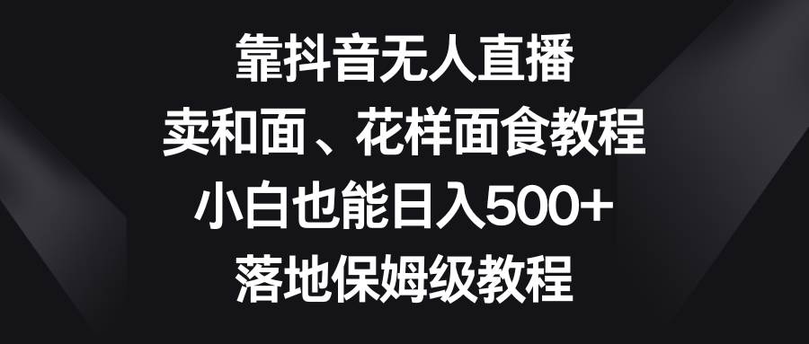 靠抖音无人直播，卖和面、花样面试教程，小白也能日入500+，落地保姆级教程-讯领网创
