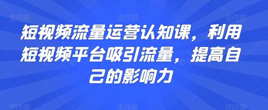短视频流量运营认知课，利用短视频平台吸引流量，提高自己的影响力-讯领网创