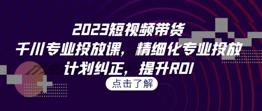 2023短视频带货-千川专业投放课，精细化专业投放，计划纠正，提升ROI-讯领网创