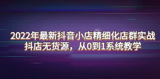 2022年最新抖音小店精细化店群实战，抖店无货源，从0到1系统教学-讯领网创