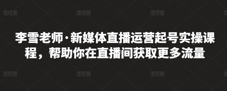 李雪老师·新媒体直播运营起号实操课程，帮助你在直播间获取更多流量-讯领网创