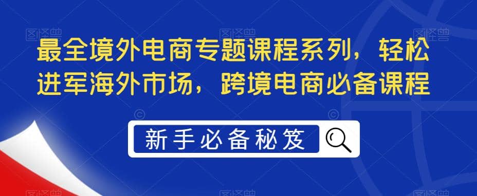 最全境外电商专题课程系列，轻松进军海外市场，跨境电商必备课程-讯领网创