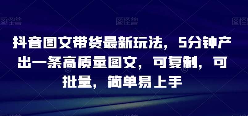 抖音图文带货最新玩法，5分钟产出一条高质量图文，可复制，可批量，简单易上手【揭秘】-讯领网创