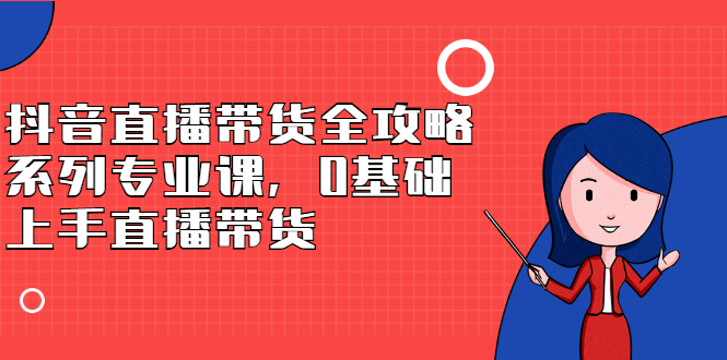 抖音直播带货全攻略系列专业课，0基础上手直播带货-讯领网创