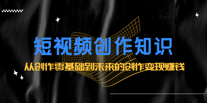短视频创作知识：从创作零基础到未来的创作变现赚钱-讯领网创