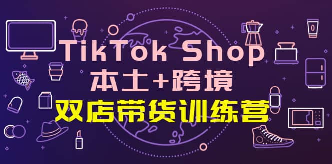 TikTok Shop本土+跨境 双店带货训练营（第十五期）全球好物买卖 一店卖全球-讯领网创
