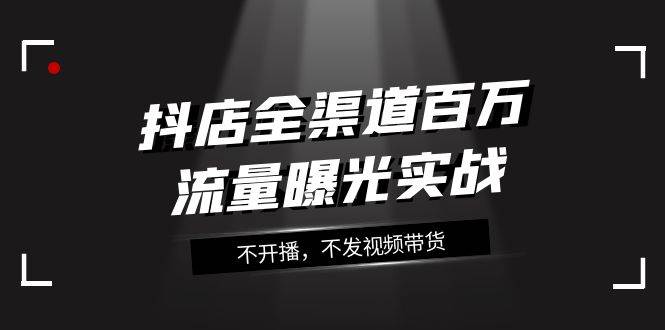 （7863期）抖店-全渠道百万流量曝光实战，不开播，不发视频带货（16节课）-讯领网创