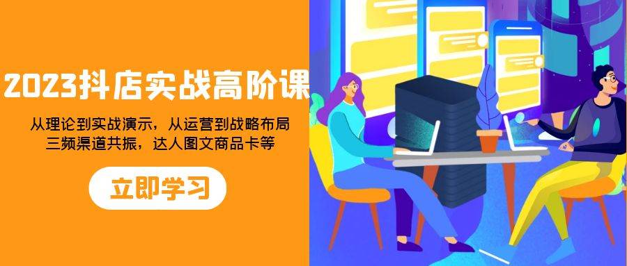 （7989期）2023抖店实战高阶课：从理论到实战演示，从运营到战略布局，三频渠道共…-讯领网创