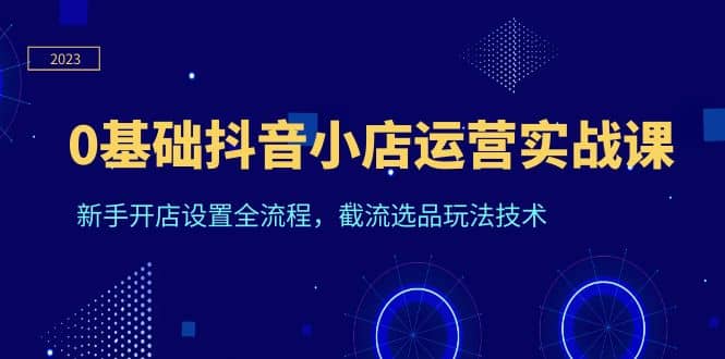 0基础抖音小店运营实战课，新手开店设置全流程，截流选品玩法技术-讯领网创