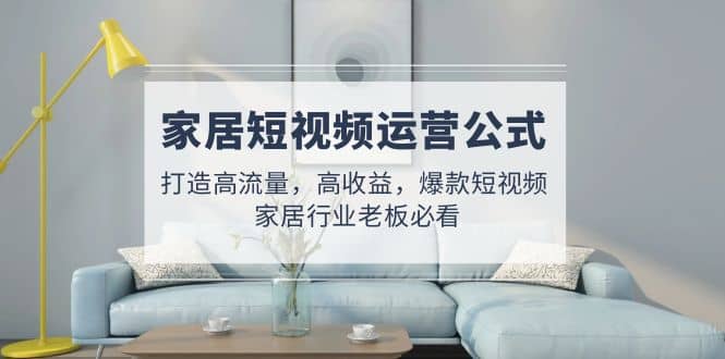家居短视频运营公式：打造高流量，高收益，爆款短视频 家居行业老板必看-讯领网创