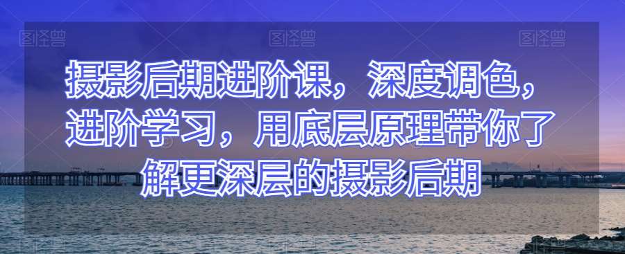 摄影后期进阶课，深度调色，进阶学习，用底层原理带你了解更深层的摄影后期-讯领网创