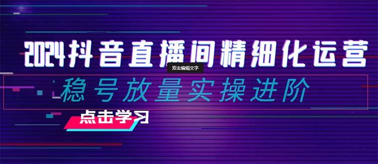 2024抖音直播间精细化运营：稳号放量实操进阶 选品/排品/起号/随心推/千川付费投放-讯领网创
