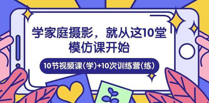 学家庭摄影，就从这10堂模仿课开始 ，10节视频课(学)+10次训练营(练)-讯领网创