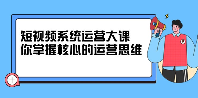 短视频系统运营大课，你掌握核心的运营思维 价值7800元-讯领网创