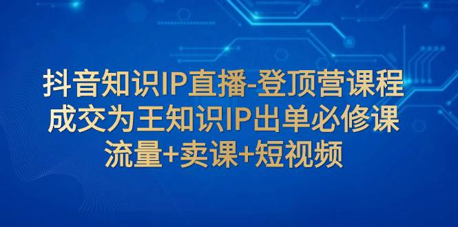 （7731期）抖音知识IP直播-登顶营课程：成交为王知识IP出单必修课  流量+卖课+短视频-讯领网创