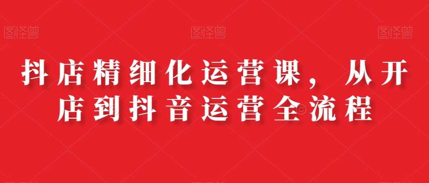 抖店精细化运营课，从开店到抖音运营全流程-讯领网创
