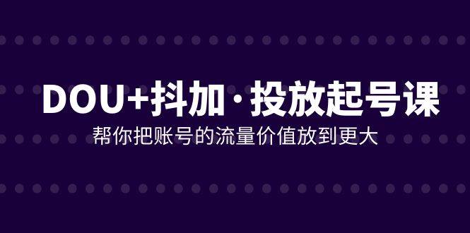 （7985期）DOU+抖加投放起号课，帮你把账号的流量价值放到更大（21节课）-讯领网创