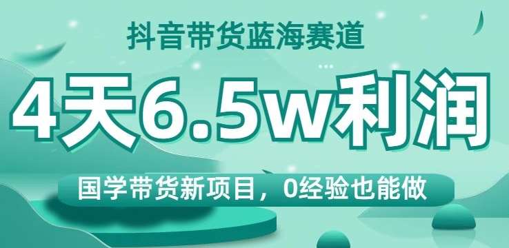 抖音带货蓝海赛道，国学带货新项目，0经验也能做，4天6.5w利润【揭秘】-讯领网创