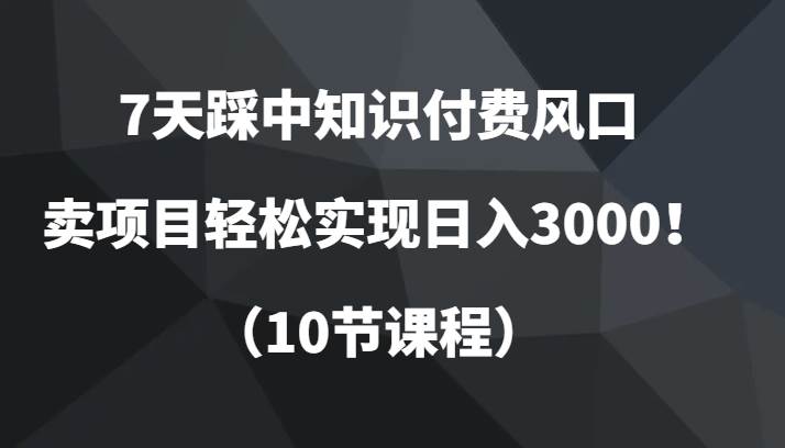 7天踩中知识付费风口，卖项目轻松实现日入3000！（10节课程）-讯领网创