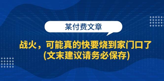某付费文章：战火，可能真的快要烧到家门口了 (文末建议请务必保存)-讯领网创