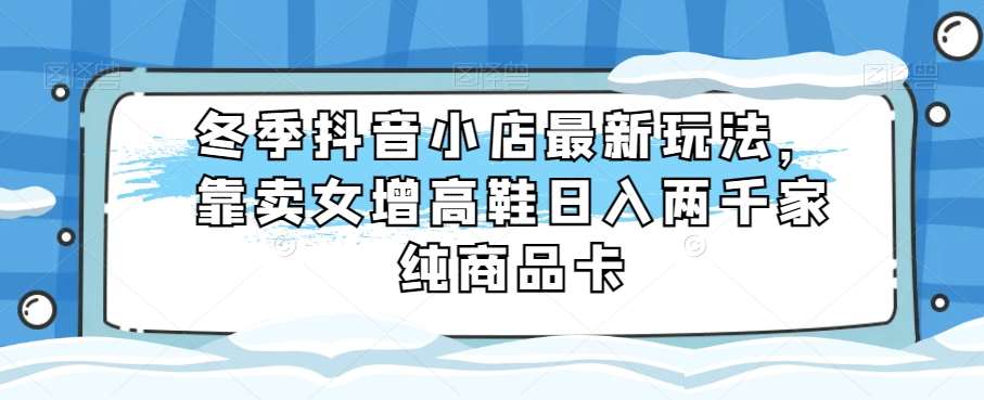 冬季抖音小店最新玩法，靠卖女增高鞋日入两千家纯商品卡【揭秘】-讯领网创