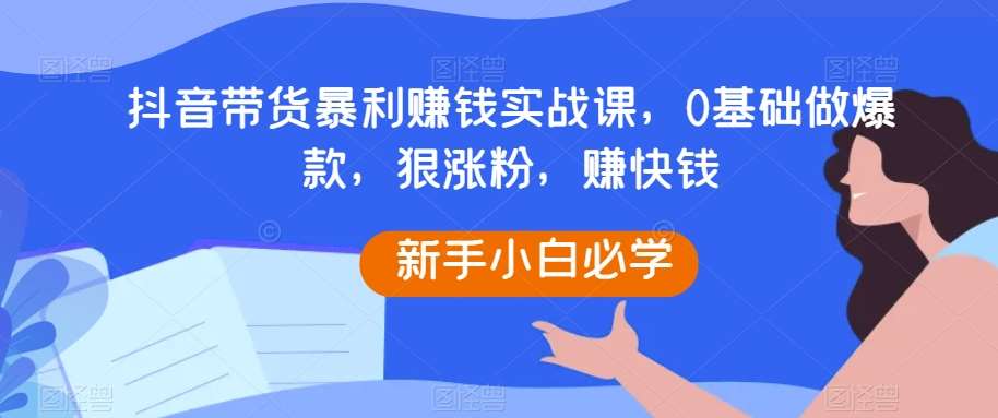 抖音带货暴利赚钱实战课，0基础做爆款，狠涨粉，赚快钱-讯领网创