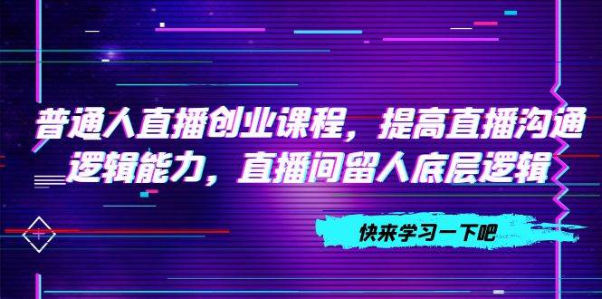 （7616期）普通人直播创业课程，提高直播沟通逻辑能力，直播间留人底层逻辑（10节）-讯领网创