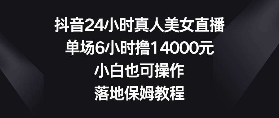 抖音24小时真人美女直播，单场6小时撸14000元，小白也可操作，落地保姆教程-讯领网创