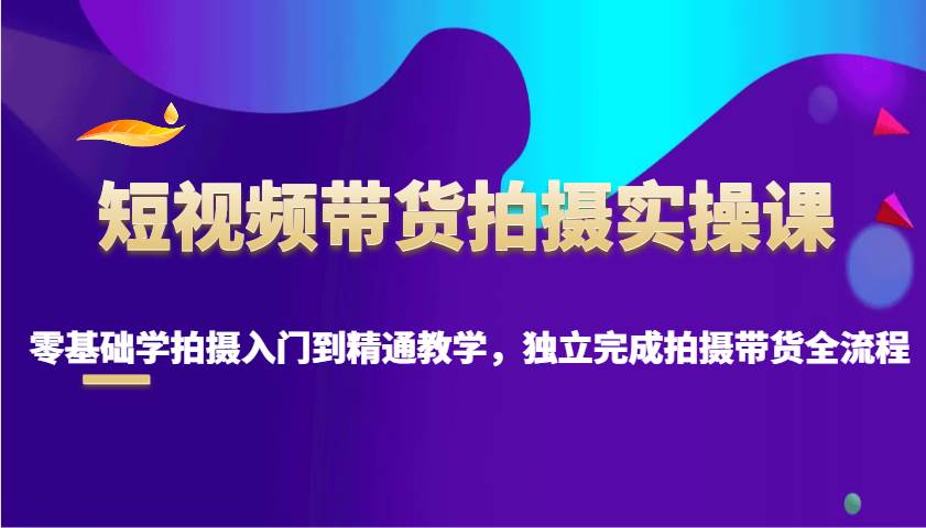 短视频带货拍摄实操课，零基础学拍摄入门到精通教学，独立完成拍摄带货全流程-讯领网创