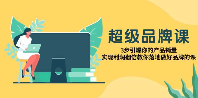 （7778期）超级/品牌课，3步引爆你的产品销量，实现利润翻倍教你落地做好品牌的课-讯领网创