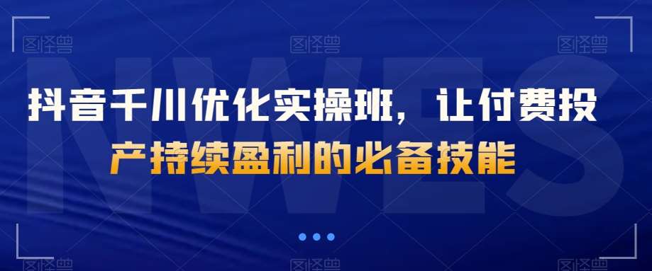 抖音千川优化实操班，让付费投产持续盈利的必备技能-讯领网创