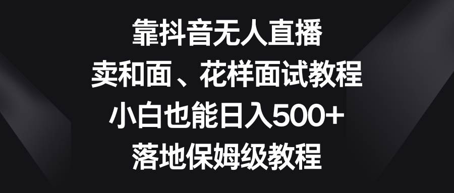 （8364期）靠抖音无人直播，卖和面、花样面试教程，小白也能日入500+，落地保姆级教程-讯领网创