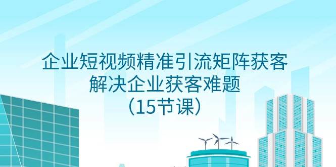 企业短视频精准引流矩阵获客，解决企业获客难题（15节课）-讯领网创