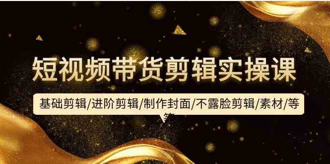 短视频带货剪辑实操课：基础剪辑/进阶剪辑/制作封面/不露脸剪辑/素材/等等-讯领网创