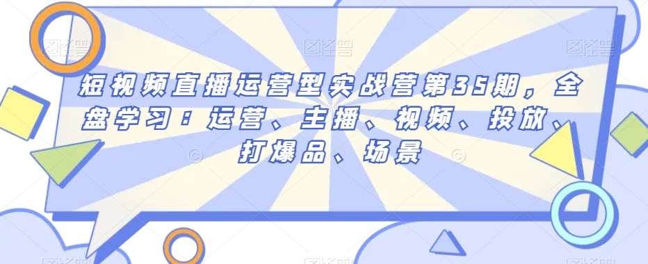 短视频直播运营型实战营第35期，全盘学习：运营、主播、视频、投放、打爆品、场景-讯领网创