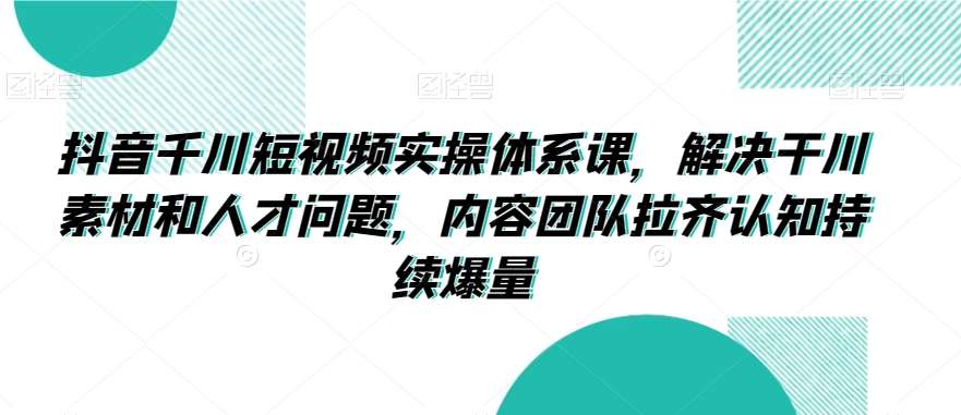 抖音千川短视频实操体系课，解决干川素材和人才问题，内容团队拉齐认知持续爆量-讯领网创