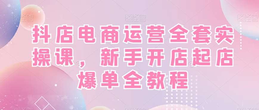 抖店电商运营全套实操课，新手开店起店爆单全教程-讯领网创