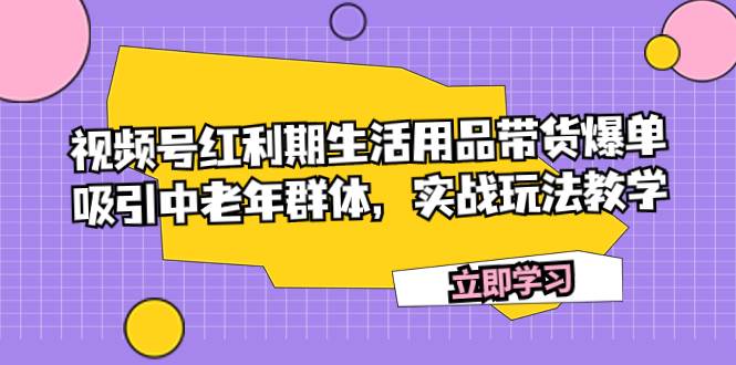 （7584期）视频号红利期生活用品带货爆单，吸引中老年群体，实战玩法教学-讯领网创