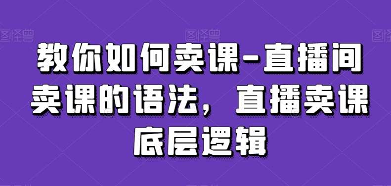 教你如何卖课-直播间卖课的语法，直播卖课底层逻辑-讯领网创