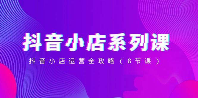 （8415期）抖音小店-系列课，抖音小店运营全攻略（8节课）-讯领网创