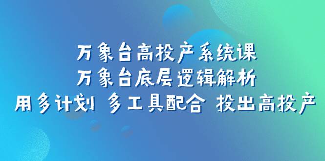 （7619期）万象台高投产系统课：万象台底层逻辑解析 用多计划 多工具配合 投出高投产-讯领网创