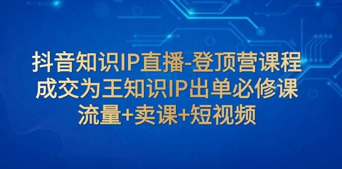 抖音知识IP直播-登顶营课程：成交为王知识IP出单必修课 流量+卖课+短视频-讯领网创